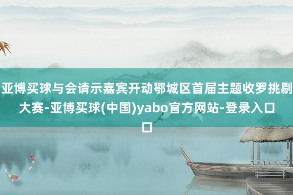 亚博买球与会请示嘉宾开动鄂城区首届主题收罗挑剔大赛-亚博买球(中国)yabo官方网站-登录入口