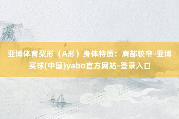 亚博体育　　梨形（A形）身体　　特质：肩部较窄-亚博买球(中国)yabo官方网站-登录入口