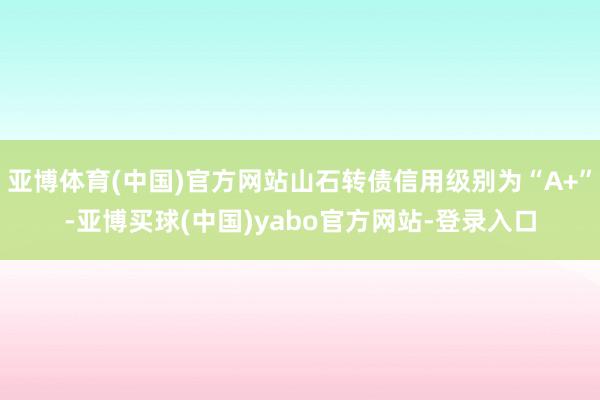 亚博体育(中国)官方网站山石转债信用级别为“A+”-亚博买球(中国)yabo官方网站-登录入口