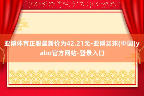 亚博体育正股最新价为42.21元-亚博买球(中国)yabo官方网站-登录入口