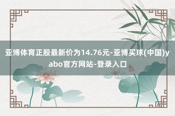 亚博体育正股最新价为14.76元-亚博买球(中国)yabo官方网站-登录入口