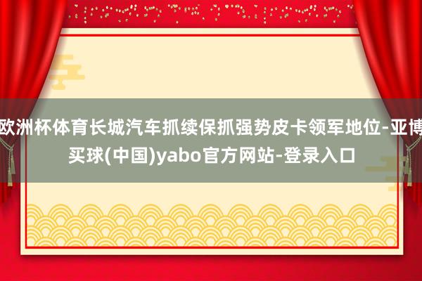 欧洲杯体育长城汽车抓续保抓强势皮卡领军地位-亚博买球(中国)yabo官方网站-登录入口