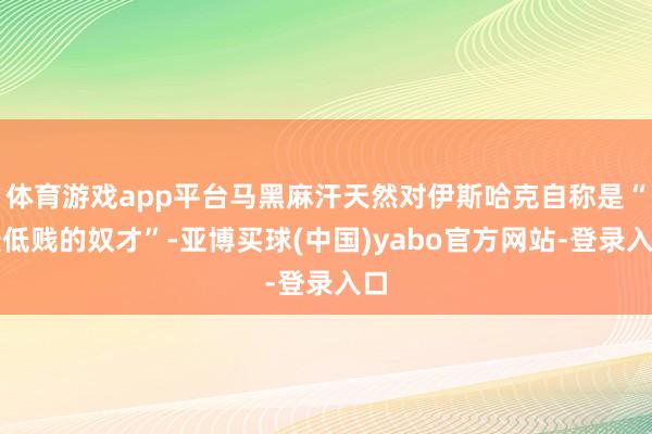 体育游戏app平台马黑麻汗天然对伊斯哈克自称是“最低贱的奴才”-亚博买球(中国)yabo官方网站-登录入口