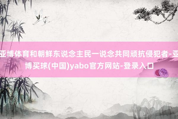 亚博体育和朝鲜东说念主民一说念共同顽抗侵犯者-亚博买球(中国)yabo官方网站-登录入口