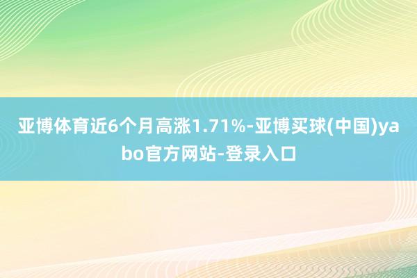亚博体育近6个月高涨1.71%-亚博买球(中国)yabo官方网站-登录入口