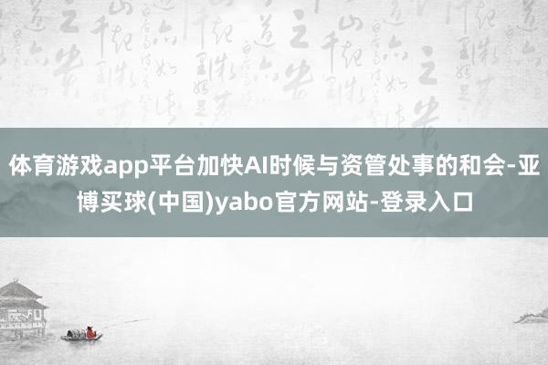 体育游戏app平台加快AI时候与资管处事的和会-亚博买球(中国)yabo官方网站-登录入口