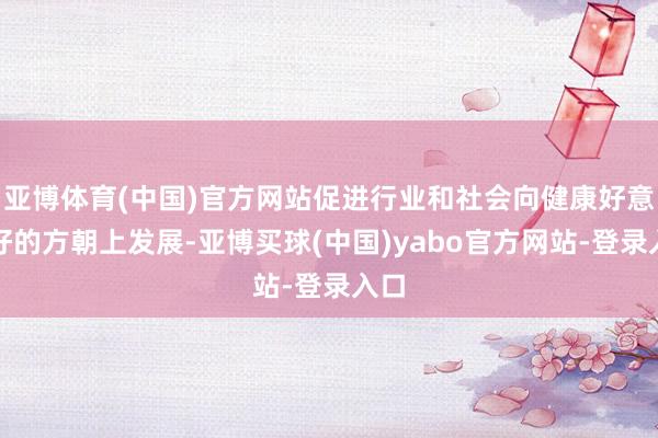 亚博体育(中国)官方网站促进行业和社会向健康好意思好的方朝上发展-亚博买球(中国)yabo官方网站-登录入口