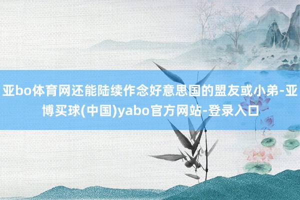 亚bo体育网还能陆续作念好意思国的盟友或小弟-亚博买球(中国)yabo官方网站-登录入口