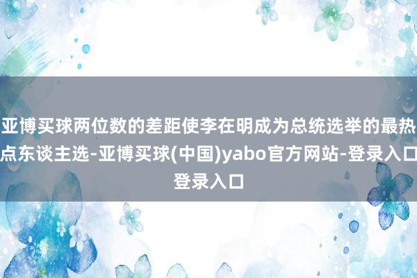 亚博买球两位数的差距使李在明成为总统选举的最热点东谈主选-亚博买球(中国)yabo官方网站-登录入口