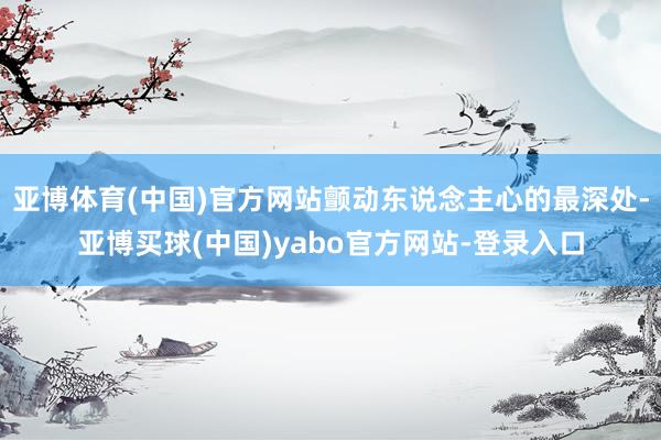 亚博体育(中国)官方网站颤动东说念主心的最深处-亚博买球(中国)yabo官方网站-登录入口