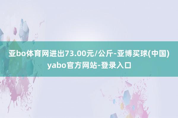 亚bo体育网进出73.00元/公斤-亚博买球(中国)yabo官方网站-登录入口