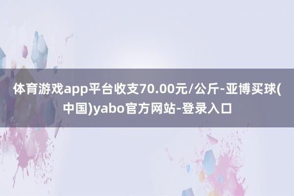体育游戏app平台收支70.00元/公斤-亚博买球(中国)yabo官方网站-登录入口