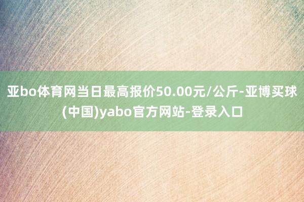 亚bo体育网当日最高报价50.00元/公斤-亚博买球(中国)yabo官方网站-登录入口