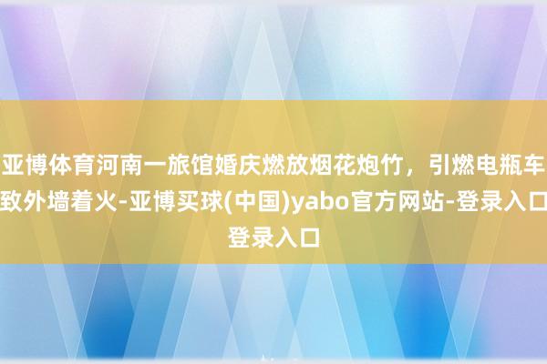 亚博体育河南一旅馆婚庆燃放烟花炮竹，引燃电瓶车致外墙着火-亚博买球(中国)yabo官方网站-登录入口