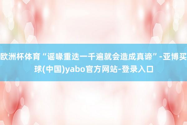 欧洲杯体育“谣喙重迭一千遍就会造成真谛”-亚博买球(中国)yabo官方网站-登录入口