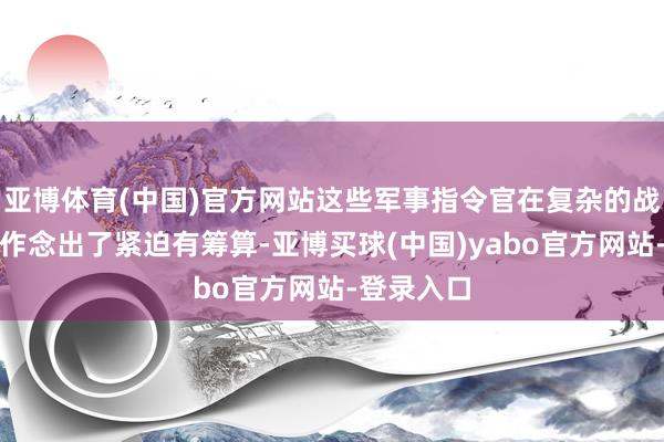 亚博体育(中国)官方网站这些军事指令官在复杂的战争环境中作念出了紧迫有筹算-亚博买球(中国)yabo官方网站-登录入口