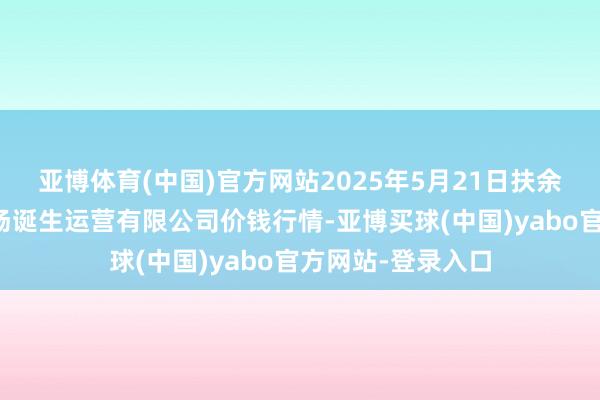 亚博体育(中国)官方网站2025年5月21日扶余市三井子园区商场诞生运营有限公司价钱行情-亚博买球(中国)yabo官方网站-登录入口