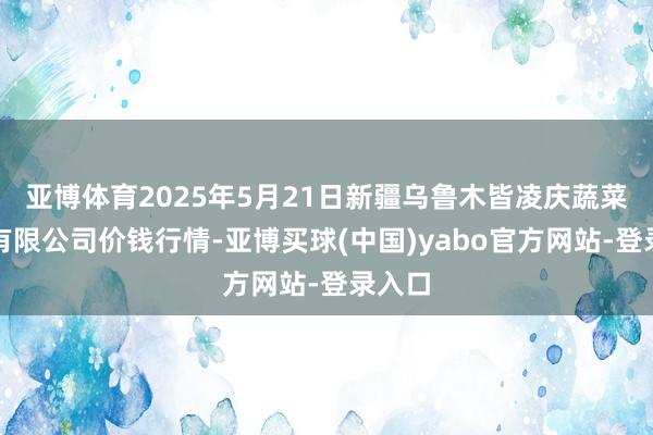 亚博体育2025年5月21日新疆乌鲁木皆凌庆蔬菜果品有限公司价钱行情-亚博买球(中国)yabo官方网站-登录入口