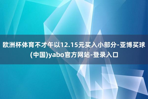 欧洲杯体育不才午以12.15元买入小部分-亚博买球(中国)yabo官方网站-登录入口