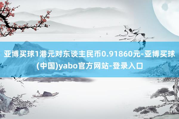 亚博买球1港元对东谈主民币0.91860元-亚博买球(中国)yabo官方网站-登录入口