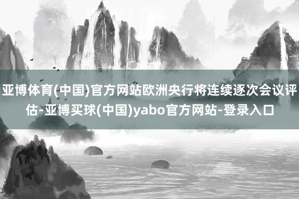亚博体育(中国)官方网站欧洲央行将连续逐次会议评估-亚博买球(中国)yabo官方网站-登录入口