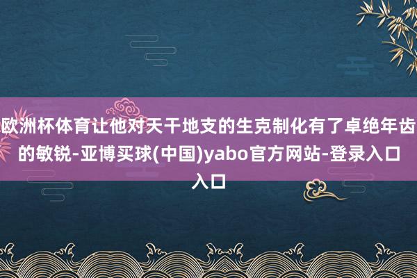 欧洲杯体育让他对天干地支的生克制化有了卓绝年齿的敏锐-亚博买球(中国)yabo官方网站-登录入口