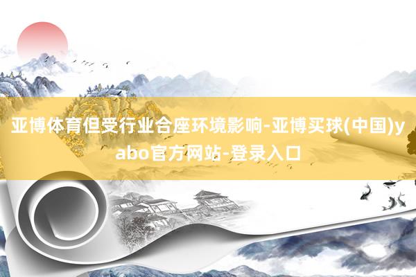 亚博体育但受行业合座环境影响-亚博买球(中国)yabo官方网站-登录入口
