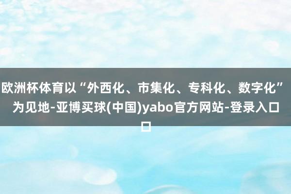 欧洲杯体育以“外西化、市集化、专科化、数字化” 为见地-亚博买球(中国)yabo官方网站-登录入口