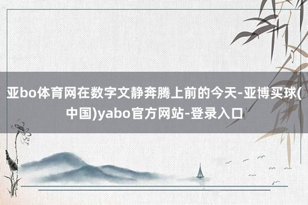 亚bo体育网在数字文静奔腾上前的今天-亚博买球(中国)yabo官方网站-登录入口