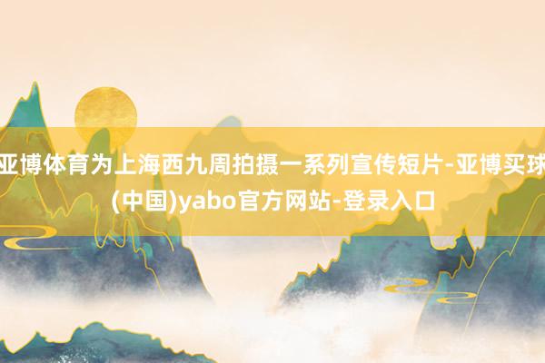 亚博体育为上海西九周拍摄一系列宣传短片-亚博买球(中国)yabo官方网站-登录入口