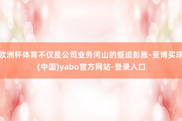 欧洲杯体育不仅是公司业务河山的蹙迫彭胀-亚博买球(中国)yabo官方网站-登录入口