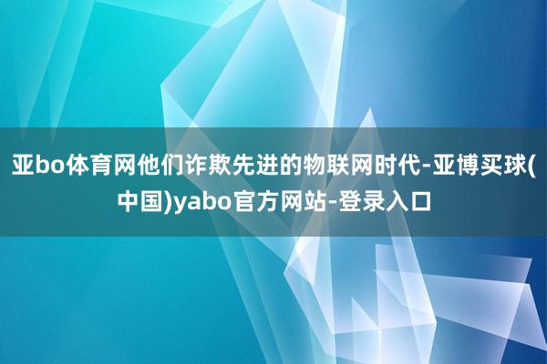 亚bo体育网他们诈欺先进的物联网时代-亚博买球(中国)yabo官方网站-登录入口