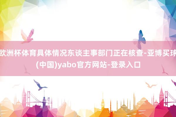 欧洲杯体育具体情况东谈主事部门正在核查-亚博买球(中国)yabo官方网站-登录入口