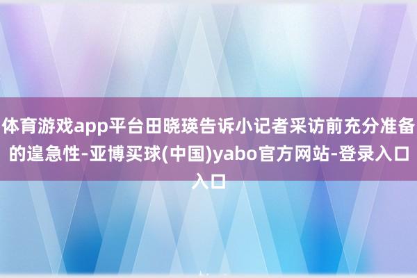 体育游戏app平台田晓瑛告诉小记者采访前充分准备的遑急性-亚博买球(中国)yabo官方网站-登录入口
