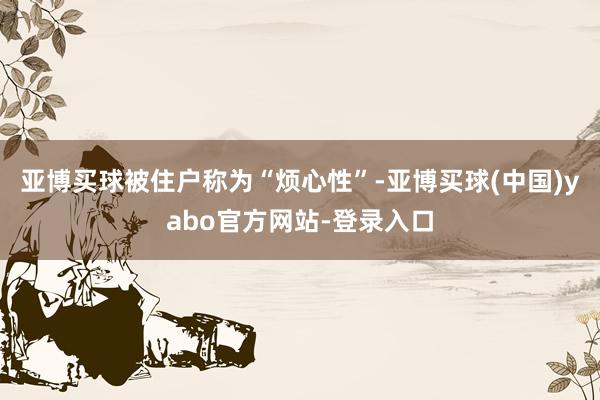 亚博买球被住户称为“烦心性”-亚博买球(中国)yabo官方网站-登录入口