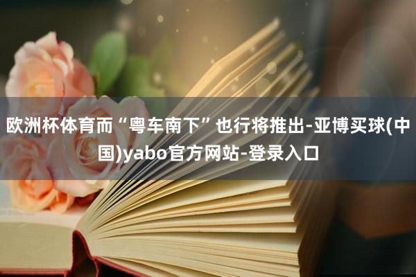 欧洲杯体育而“粤车南下”也行将推出-亚博买球(中国)yabo官方网站-登录入口