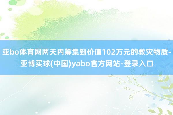 亚bo体育网两天内筹集到价值102万元的救灾物质-亚博买球(中国)yabo官方网站-登录入口