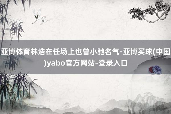 亚博体育林浩在任场上也曾小驰名气-亚博买球(中国)yabo官方网站-登录入口