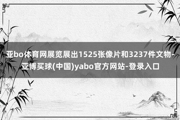 亚bo体育网展览展出1525张像片和3237件文物-亚博买球(中国)yabo官方网站-登录入口