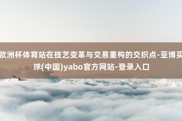 欧洲杯体育站在技艺变革与交易重构的交织点-亚博买球(中国)yabo官方网站-登录入口