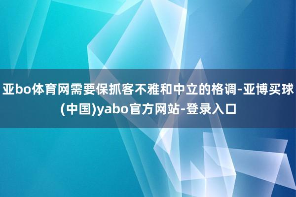 亚bo体育网需要保抓客不雅和中立的格调-亚博买球(中国)yabo官方网站-登录入口