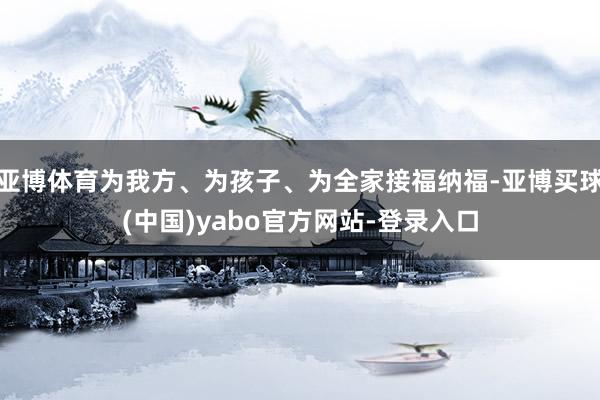 亚博体育为我方、为孩子、为全家接福纳福-亚博买球(中国)yabo官方网站-登录入口