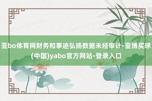 亚bo体育网财务和事迹弘扬数据未经审计-亚博买球(中国)yabo官方网站-登录入口