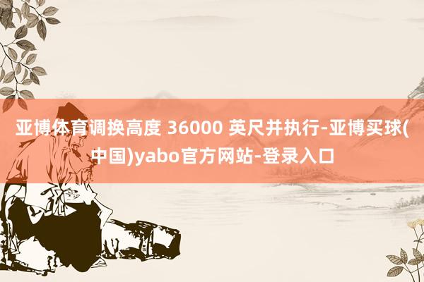 亚博体育调换高度 36000 英尺并执行-亚博买球(中国)yabo官方网站-登录入口