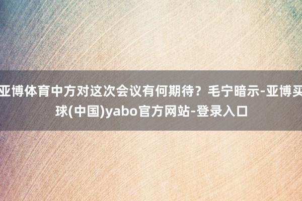 亚博体育中方对这次会议有何期待？毛宁暗示-亚博买球(中国)yabo官方网站-登录入口