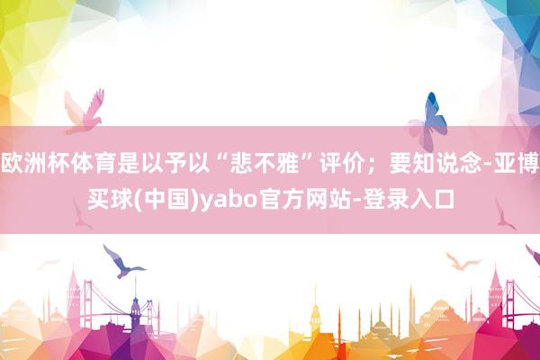 欧洲杯体育是以予以“悲不雅”评价；要知说念-亚博买球(中国)yabo官方网站-登录入口