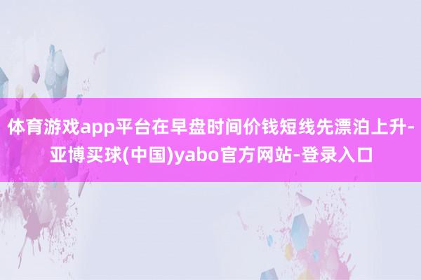 体育游戏app平台在早盘时间价钱短线先漂泊上升-亚博买球(中国)yabo官方网站-登录入口
