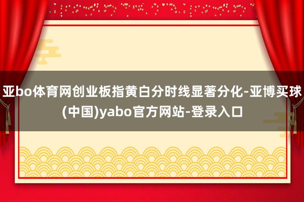 亚bo体育网创业板指黄白分时线显著分化-亚博买球(中国)yabo官方网站-登录入口