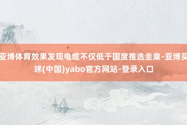 亚博体育效果发现电缆不仅低于国度推选圭臬-亚博买球(中国)yabo官方网站-登录入口