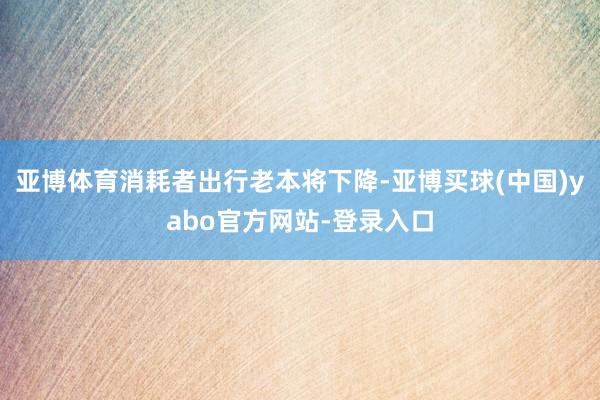 亚博体育消耗者出行老本将下降-亚博买球(中国)yabo官方网站-登录入口
